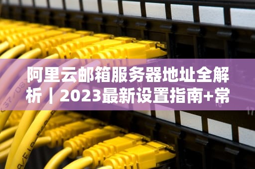 阿里云邮箱服务器地址全解析｜2023最新设置指南+常见问题排查
