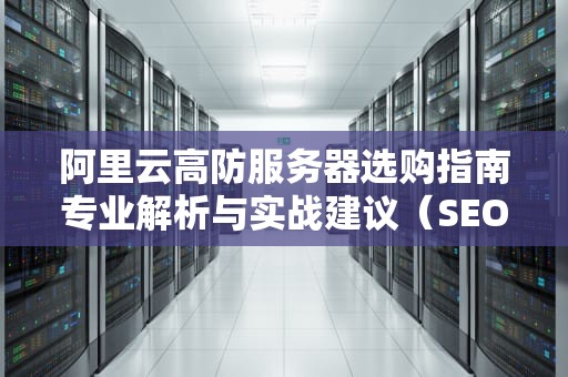 阿里云高防服务器选购指南专业解析与实战建议（SEO优化版）