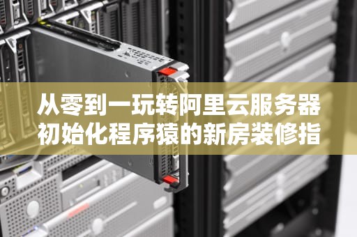从零到一玩转阿里云服务器初始化程序猿的新房装修指南
