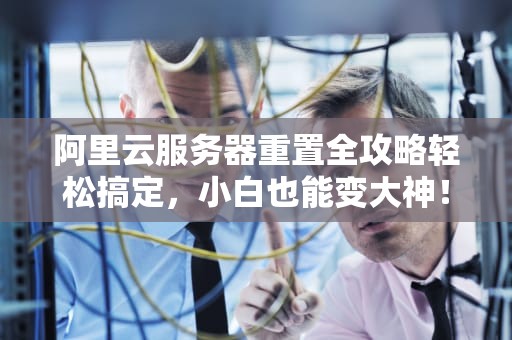 阿里云服务器重置全攻略轻松搞定，小白也能变大神！
