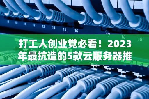 打工人创业党必看！2023年最抗造的5款云服务器推荐（闭眼入不肉疼版）