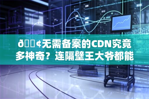 📢无需备案的CDN究竟多神奇？连隔壁王大爷都能3分钟给网站插上翅膀