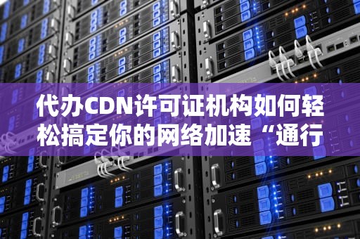 代办CDN许可证机构如何轻松搞定你的网络加速“通行证”？
