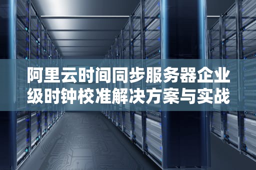 阿里云时间同步服务器企业级时钟校准解决方案与实战指南
