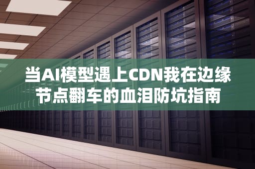 当AI模型遇上CDN我在边缘节点翻车的血泪防坑指南