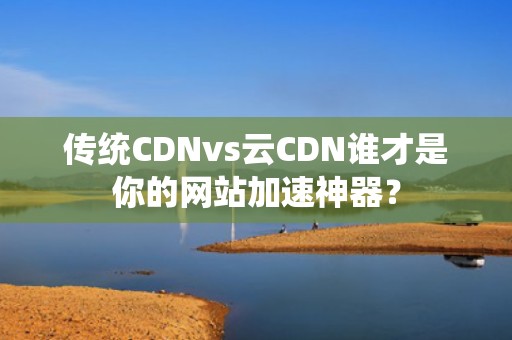 传统CDNvs云CDN谁才是你的网站加速神器？