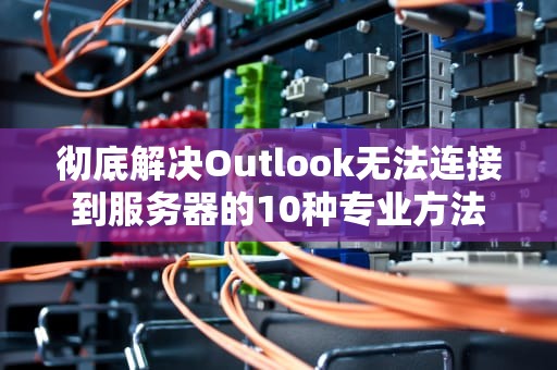 彻底解决Outlook无法连接到服务器的10种专业方法（2023实战指南）
