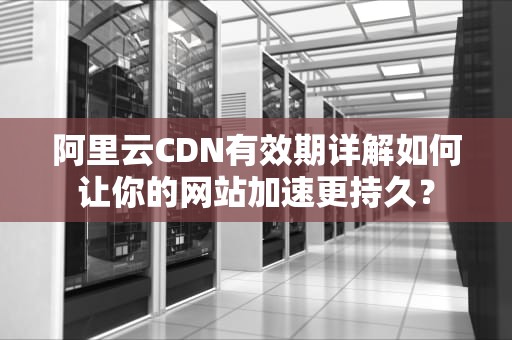 阿里云CDN有效期详解如何让你的网站加速更持久？