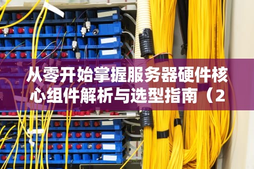 从零开始掌握服务器硬件核心组件解析与选型指南（2023实战版）