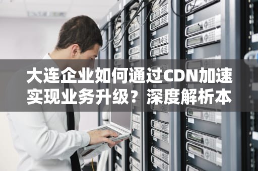 大连企业如何通过CDN加速实现业务升级？深度解析本地化部署策略