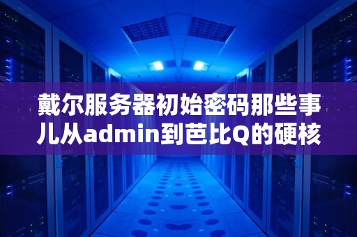 戴尔服务器初始密码那些事儿从admin到芭比Q的硬核求生指南
