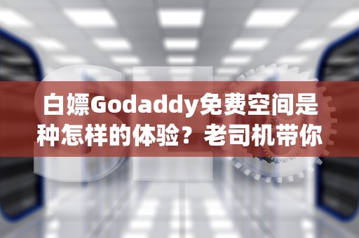 白嫖Godaddy免费空间是种怎样的体验？老司机带你解锁新手村生存指南
