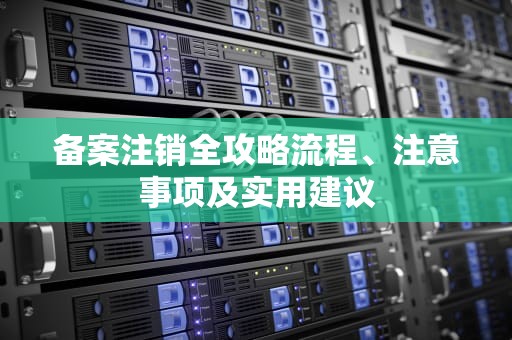 备案注销全攻略流程、注意事项及实用建议