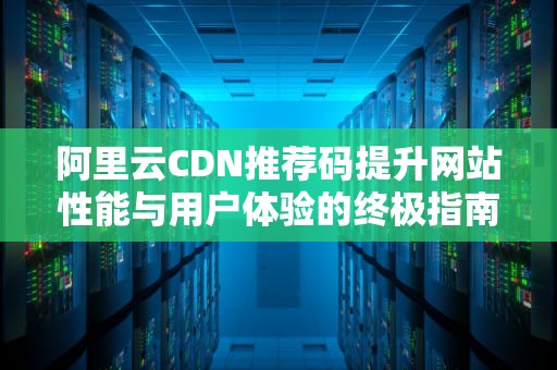 阿里云CDN推荐码提升网站性能与用户体验的终极指南