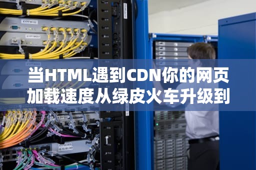 当HTML遇到CDN你的网页加载速度从绿皮火车升级到磁悬浮的秘密
