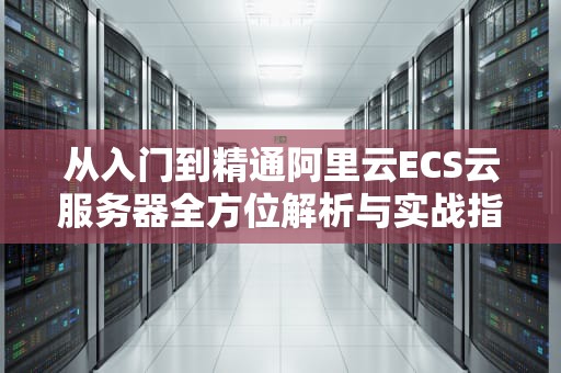 从入门到精通阿里云ECS云服务器全方位解析与实战指南