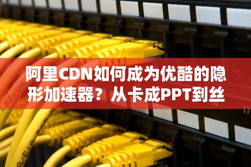 阿里CDN如何成为优酷的隐形加速器？从卡成PPT到丝滑流畅的技术内幕