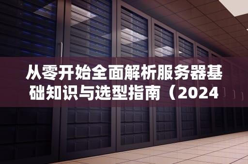 从零开始全面解析服务器基础知识与选型指南（2024最新版）