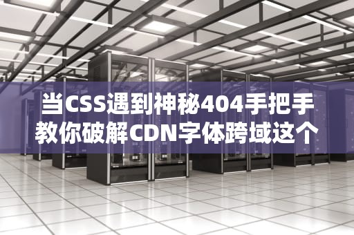 当CSS遇到神秘404手把手教你破解CDN字体跨域这个拦路虎