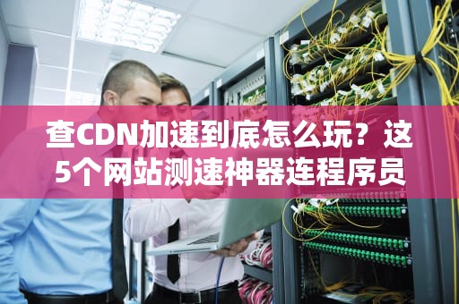 查CDN加速到底怎么玩？这5个网站测速神器连程序员都在偷偷用！