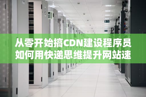 从零开始搞CDN建设程序员如何用快递思维提升网站速度？