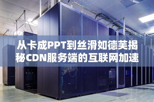 从卡成PPT到丝滑如德芙揭秘CDN服务端的互联网加速魔法