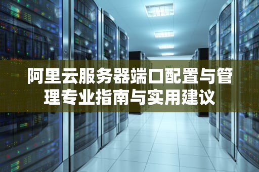 阿里云服务器端口配置与管理专业指南与实用建议