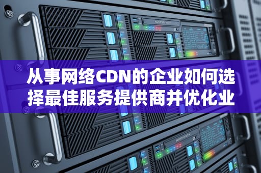 从事网络CDN的企业如何选择最佳服务提供商并优化业务性能