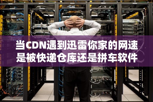 当CDN遇到迅雷你家的网速是被快递仓库还是拼车软件拯救的？