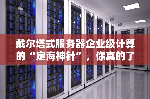 戴尔塔式服务器企业级计算的“定海神针”，你真的了解它吗？