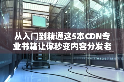 从入门到精通这5本CDN专业书籍让你秒变内容分发老司机！
