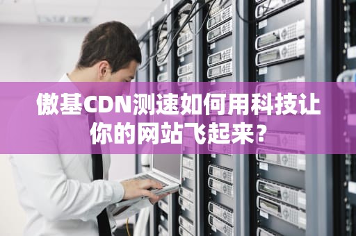 傲基CDN测速如何用科技让你的网站飞起来？