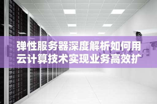 弹性服务器深度解析如何用云计算技术实现业务高效扩展？