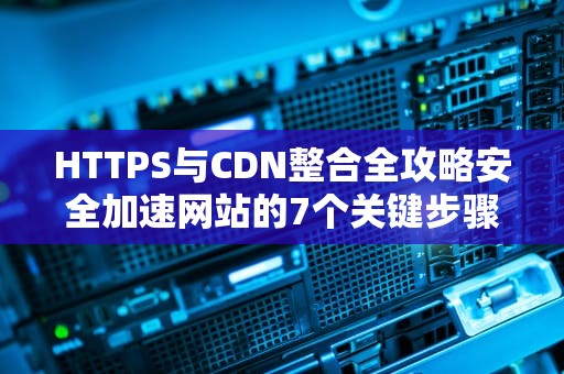 HTTPS与CDN整合全攻略安全加速网站的7个关键步骤