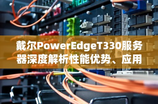 戴尔PowerEdgeT330服务器深度解析性能优势、应用场景与运维指南
