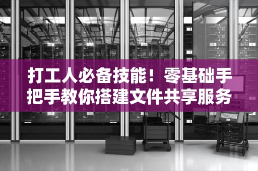 打工人必备技能！零基础手把手教你搭建文件共享服务器（内网传文件再也不用跪求同事）