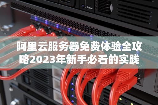 阿里云服务器免费体验全攻略2023年新手必看的实践指南与避坑技巧