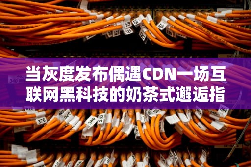 当灰度发布偶遇CDN一场互联网黑科技的奶茶式邂逅指南