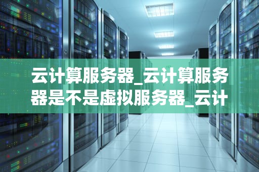 云计算服务器_云计算服务器是不是虚拟服务器_云计算服务器的全面解析