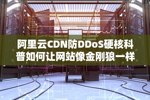 阿里云CDN防DDoS硬核科普如何让网站像金刚狼一样躺平抗揍？