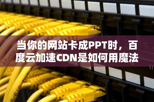 当你的网站卡成PPT时，百度云加速CDN是如何用魔法拯救你的？奶茶店老板都听懂了的技术解析