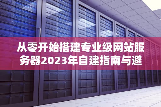从零开始搭建专业级网站服务器2023年自建指南与避坑技巧