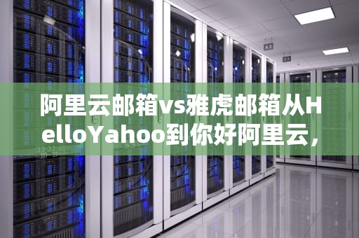 阿里云邮箱vs雅虎邮箱从HelloYahoo到你好阿里云，中国网民经历了什么？