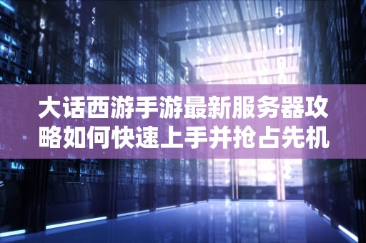 大话西游手游最新服务器攻略如何快速上手并抢占先机