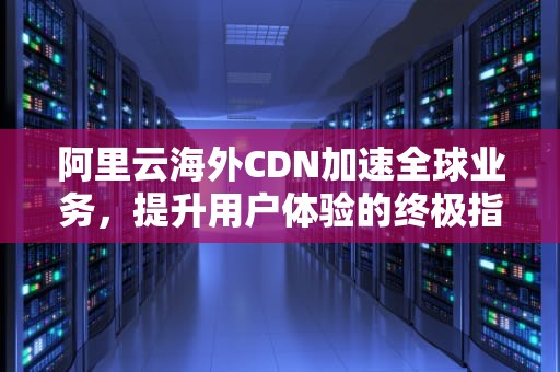阿里云海外CDN加速全球业务，提升用户体验的终极指南