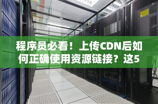 程序员必看！上传CDN后如何正确使用资源链接？这5个坑我替你踩过了
