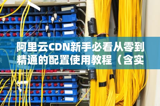 阿里云CDN新手必看从零到精通的配置使用教程（含实战技巧）