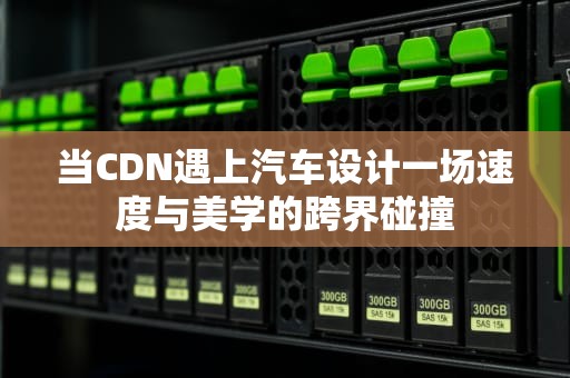 当CDN遇上汽车设计一场速度与美学的跨界碰撞