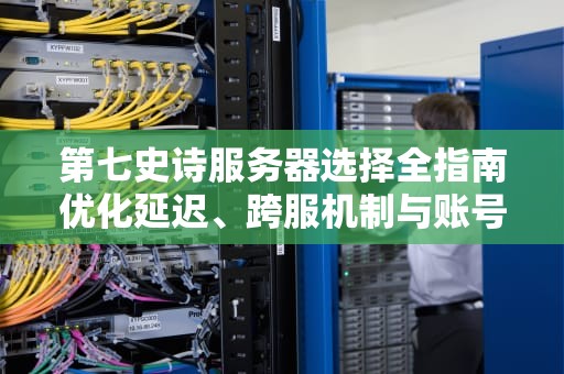 第七史诗服务器选择全指南优化延迟、跨服机制与账号安全解析