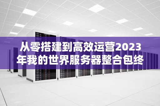 从零搭建到高效运营2023年我的世界服务器整合包终极指南